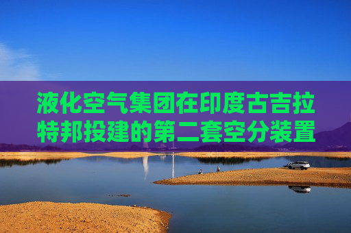 液化空气集团在印度古吉拉特邦投建的第二套空分装置，预计2027年投运