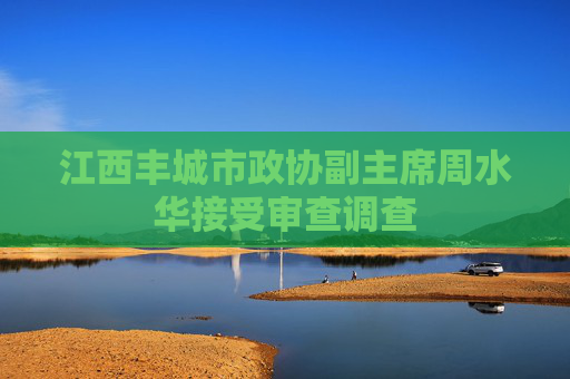 江西丰城市政协副主席周水华接受审查调查