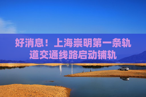 好消息！上海崇明第一条轨道交通线路启动铺轨