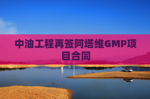 中油工程再签阿塔维GMP项目合同