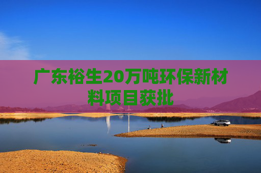广东裕生20万吨环保新材料项目获批