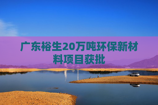 广东裕生20万吨环保新材料项目获批