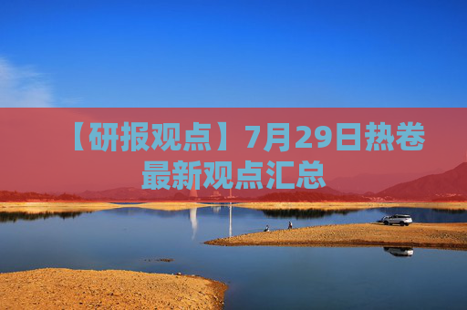 【研报观点】7月29日热卷最新观点汇总