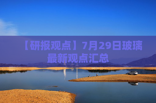 【研报观点】7月29日玻璃最新观点汇总