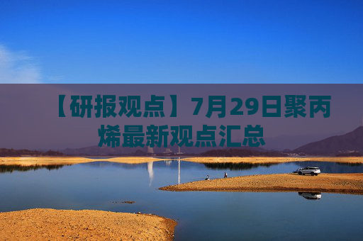 【研报观点】7月29日聚丙烯最新观点汇总