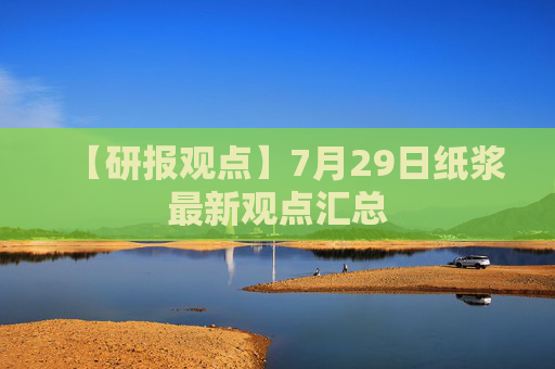 【研报观点】7月29日纸浆最新观点汇总