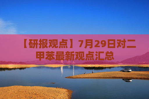 【研报观点】7月29日对二甲苯最新观点汇总