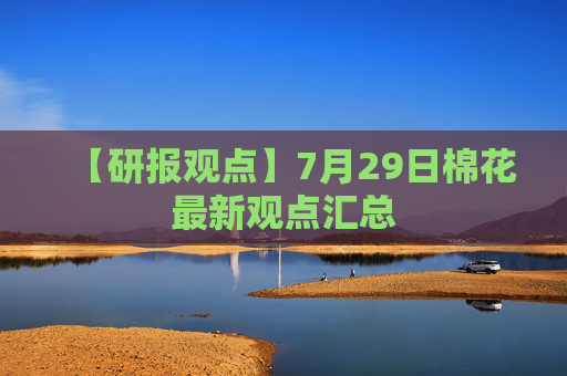【研报观点】7月29日棉花最新观点汇总