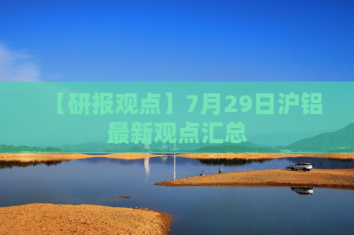 【研报观点】7月29日沪铝最新观点汇总