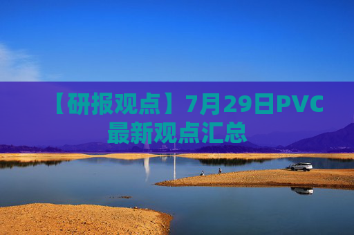 【研报观点】7月29日PVC最新观点汇总