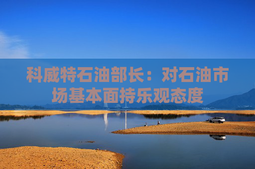 科威特石油部长：对石油市场基本面持乐观态度