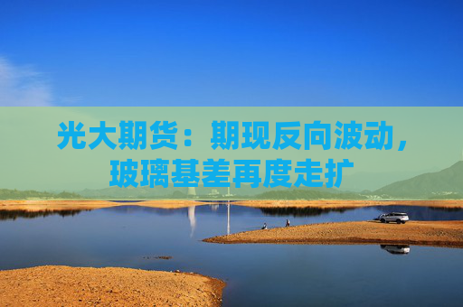 光大期货：期现反向波动，玻璃基差再度走扩
