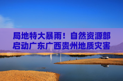局地特大暴雨！自然资源部启动广东广西贵州地质灾害防御Ⅳ级响应