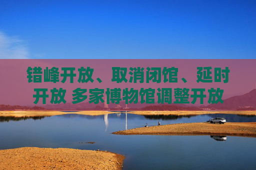 错峰开放、取消闭馆、延时开放 多家博物馆调整开放时间 更好满足游客需求