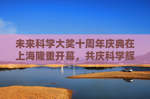 未来科学大奖十周年庆典在上海隆重开幕，共庆科学辉煌