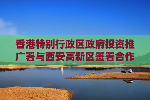 香港特别行政区政府投资推广署与西安高新区签署合作备忘录 携手助企出海