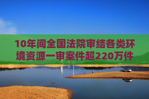 10年间全国法院审结各类环境资源一审案件超220万件