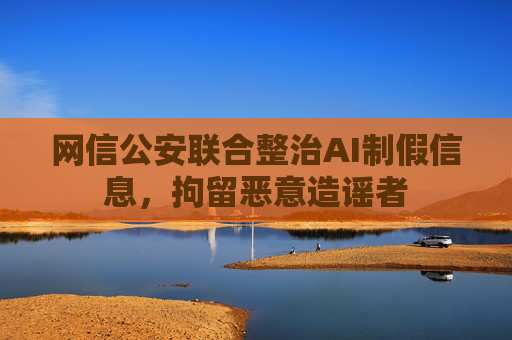 网信公安联合整治AI制假信息，拘留恶意造谣者