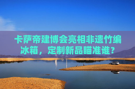 卡萨帝建博会亮相非遗竹编冰箱，定制新品瞄准谁？