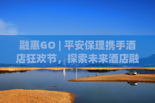 融惠GO | 平安保理携手酒店狂欢节，探索未来酒店融资新趋势