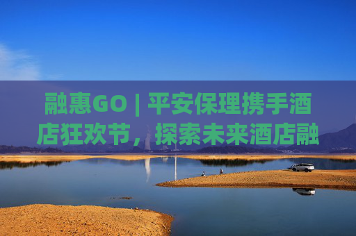 融惠GO | 平安保理携手酒店狂欢节，探索未来酒店融资新趋势