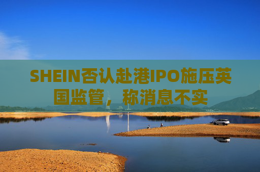 SHEIN否认赴港IPO施压英国监管，称消息不实