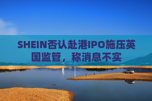 SHEIN否认赴港IPO施压英国监管，称消息不实