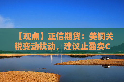 【观点】正信期货：美铜关税变动扰动，建议止盈卖CALL持远月PUT