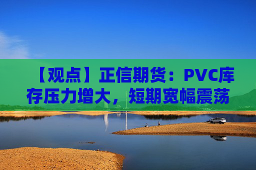 【观点】正信期货：PVC库存压力增大，短期宽幅震荡为主
