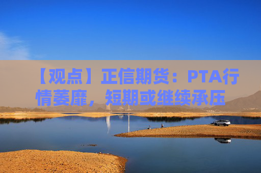 【观点】正信期货：PTA行情萎靡，短期或继续承压