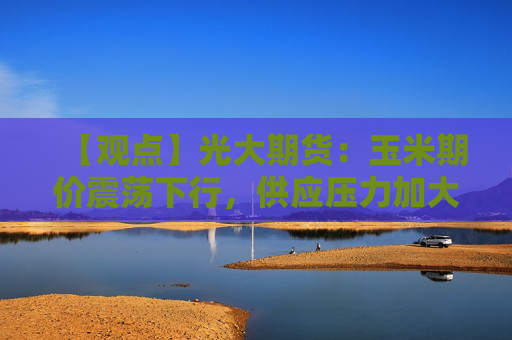 【观点】光大期货：玉米期价震荡下行，供应压力加大