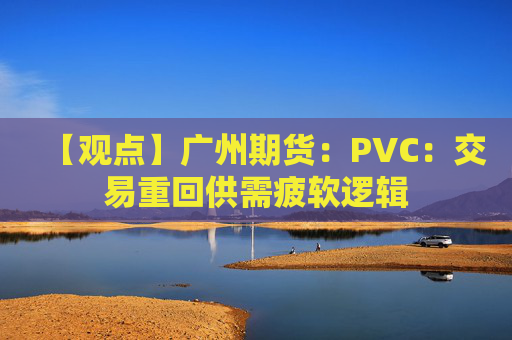 【观点】广州期货：PVC：交易重回供需疲软逻辑