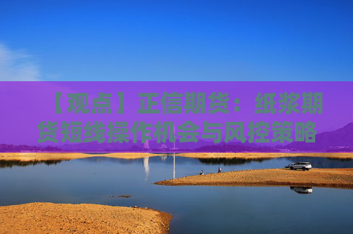 【观点】正信期货：纸浆期货短线操作机会与风控策略分析