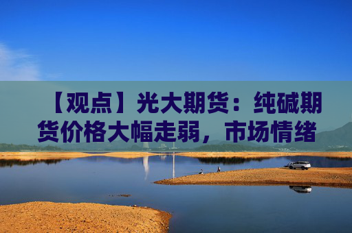 【观点】光大期货：纯碱期货价格大幅走弱，市场情绪波动剧烈