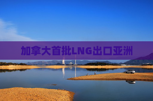 加拿大首批LNG出口亚洲