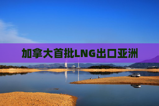 加拿大首批LNG出口亚洲