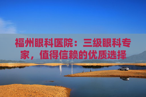 福州眼科医院：三级眼科专家，值得信赖的优质选择