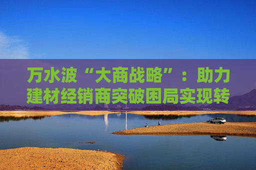 万水波“大商战略”：助力建材经销商突破困局实现转型