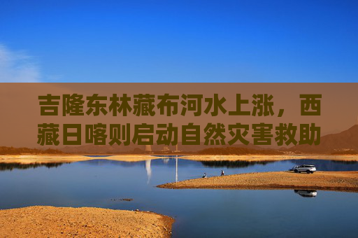 吉隆东林藏布河水上涨，西藏日喀则启动自然灾害救助三级应急响应