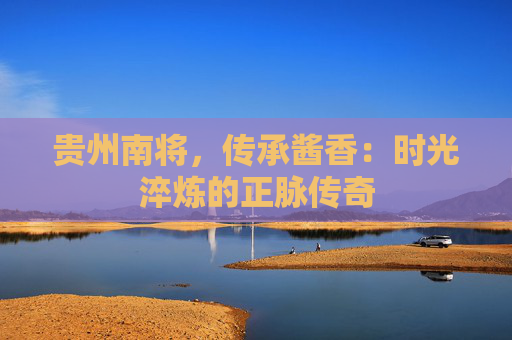 贵州南将，传承酱香：时光淬炼的正脉传奇