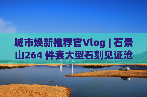 城市焕新推荐官Vlog | 石景山264 件套大型石刻见证沧桑变迁