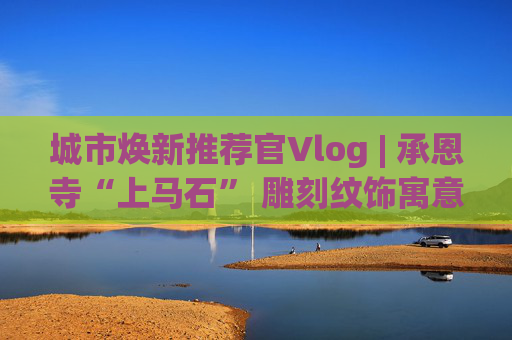 城市焕新推荐官Vlog | 承恩寺“上马石” 雕刻纹饰寓意为何？