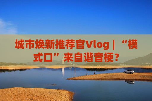 城市焕新推荐官Vlog | “模式口”来自谐音梗？