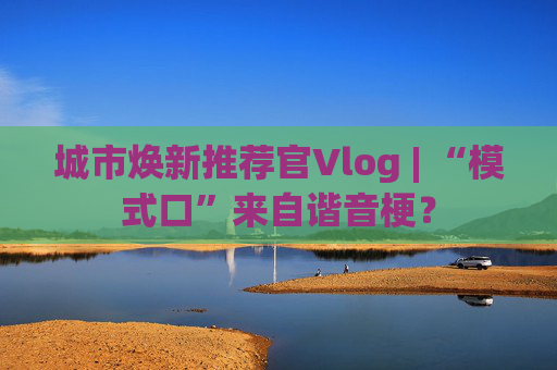 城市焕新推荐官Vlog | “模式口”来自谐音梗？