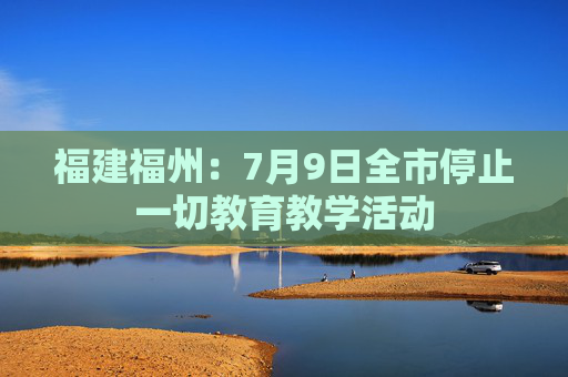 福建福州：7月9日全市停止一切教育教学活动