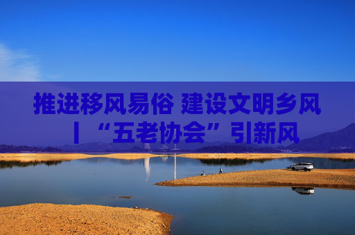 推进移风易俗 建设文明乡风丨“五老协会”引新风