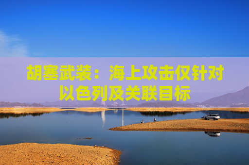 胡塞武装：海上攻击仅针对以色列及关联目标