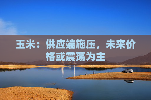 玉米：供应端施压，未来价格或震荡为主