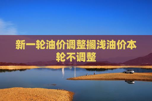 新一轮油价调整搁浅油价本轮不调整