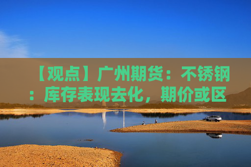 【观点】广州期货：不锈钢：库存表现去化，期价或区间震荡